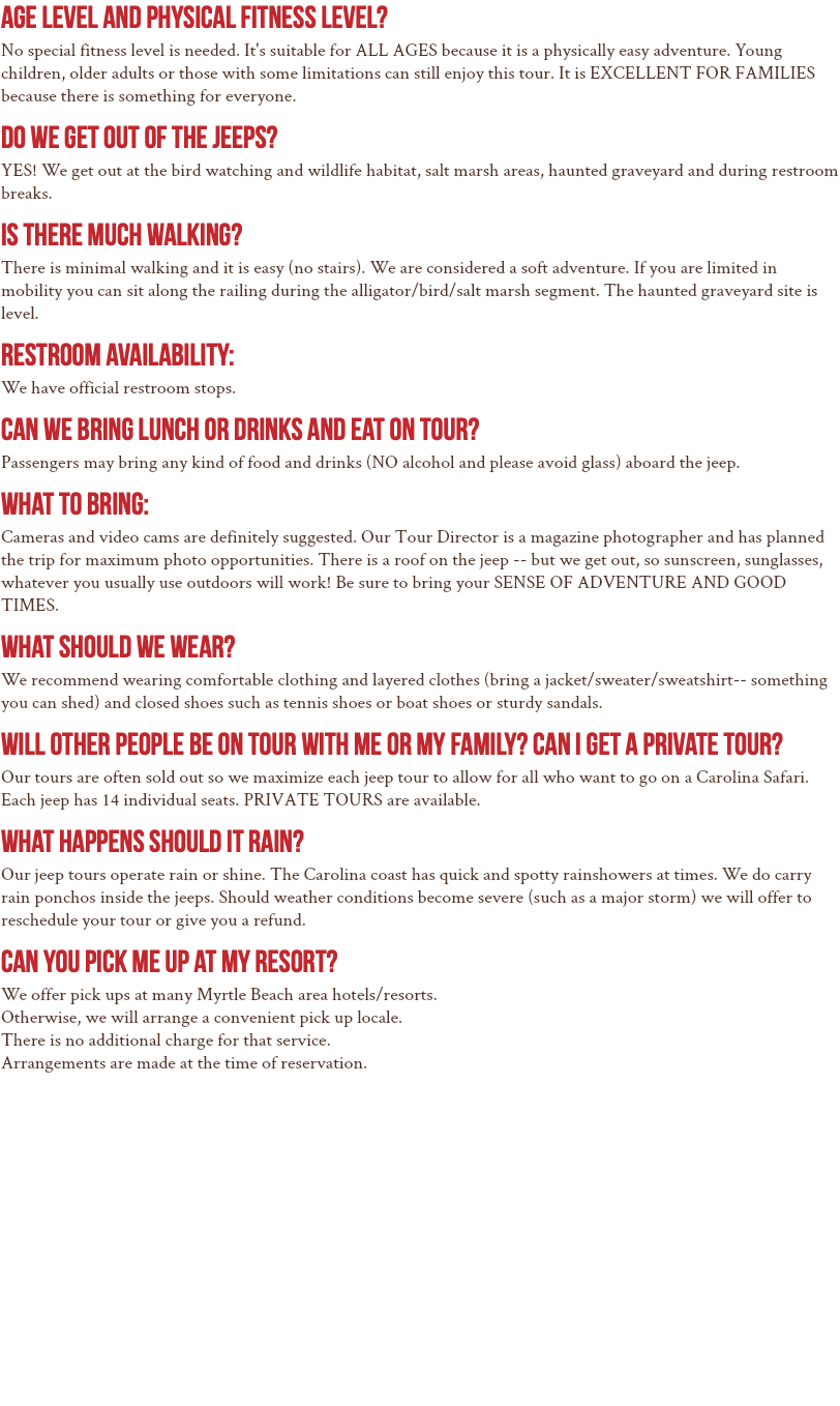 Age Level and Physical Fitness Level? No special fitness level is needed. It's suitable for ALL AGES because it is a physically easy adventure. Young children, older adults or those with some limitations can still enjoy this tour. It is EXCELLENT FOR FAMILIES because there is something for everyone. Do we get out of the jeeps? YES! We get out at the bird watching and wildlife habitat, salt marsh areas, haunted graveyard and during restroom breaks. IS THERE MUCH WALKING? There is minimal walking and it is easy (no stairs). We are considered a soft adventure. If you are limited in mobility you can sit along the railing during the alligator/bird/salt marsh segment. The haunted graveyard site is level. Restroom Availability: We have official restroom stops. Can we bring lunch or drinks and eat on tour? Passengers may bring any kind of food and drinks (NO alcohol and please avoid glass) aboard the jeep. What to Bring: Cameras and video cams are definitely suggested. Our Tour Director is a magazine photographer and has planned the trip for maximum photo opportunities. There is a roof on the jeep -- but we get out, so sunscreen, sunglasses, whatever you usually use outdoors will work! Be sure to bring your SENSE OF ADVENTURE AND GOOD TIMES. What Should we Wear? We recommend wearing comfortable clothing and layered clothes (bring a jacket/sweater/sweatshirt-- something you can shed) and closed shoes such as tennis shoes or boat shoes or sturdy sandals. Will other people be on tour with me or my family? Can I get a private tour? Our tours are often sold out so we maximize each jeep tour to allow for all who want to go on a Carolina Safari. Each jeep has 14 individual seats. PRIVATE TOURS are available. What happens should it rain? Our jeep tours operate rain or shine. The Carolina coast has quick and spotty rainshowers at times. We do carry rain ponchos inside the jeeps. Should weather conditions become severe (such as a major storm) we will offer to reschedule your tour or give you a refund. Can you pick me up at my resort? We offer pick ups at many Myrtle Beach area hotels/resorts. Otherwise, we will arrange a convenient pick up locale. There is no additional charge for that service. Arrangements are made at the time of reservation.